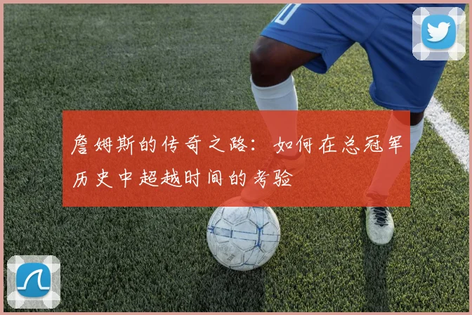 詹姆斯的传奇之路：如何在总冠军历史中超越时间的考验