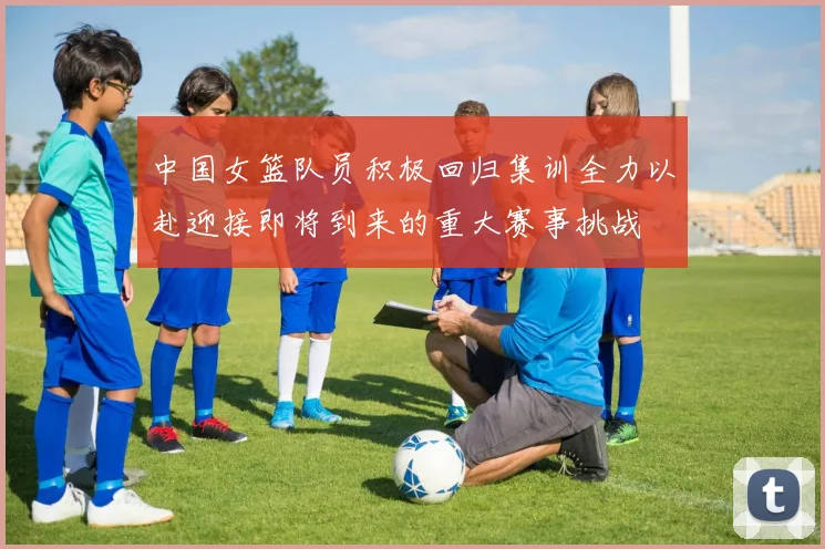 中国女篮队员积极回归集训全力以赴迎接即将到来的重大赛事挑战