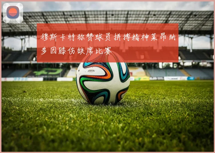 穆斯卡特称赞球员拼搏精神莱昂纳多因膝伤缺席比赛