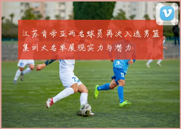 江苏肯帝亚两名球员再次入选男篮集训大名单展现实力与潜力