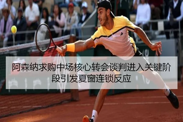 阿森纳求购中场核心转会谈判进入关键阶段引发夏窗连锁反应